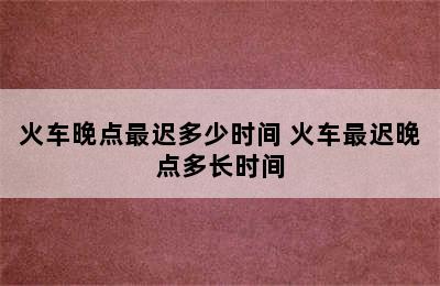 火车晚点最迟多少时间 火车最迟晚点多长时间